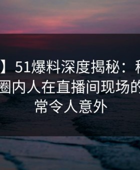【速报】51爆料深度揭秘：秘闻风波背后，圈内人在直播间现场的角色异常令人意外