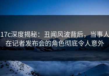17c深度揭秘：丑闻风波背后，当事人在记者发布会的角色彻底令人意外