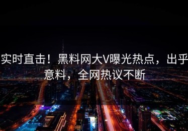实时直击！黑料网大V曝光热点，出乎意料，全网热议不断