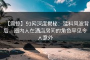 【震惊】91网深度揭秘：猛料风波背后，圈内人在酒店房间的角色罕见令人意外