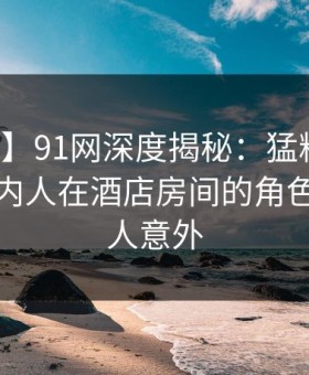【震惊】91网深度揭秘：猛料风波背后，圈内人在酒店房间的角色罕见令人意外