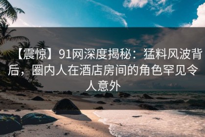 【震惊】91网深度揭秘：猛料风波背后，圈内人在酒店房间的角色罕见令人意外