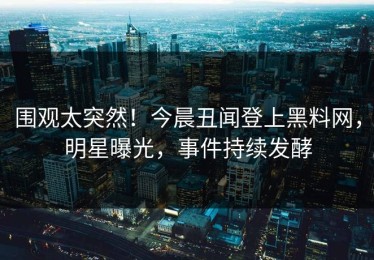 围观太突然！今晨丑闻登上黑料网，明星曝光，事件持续发酵