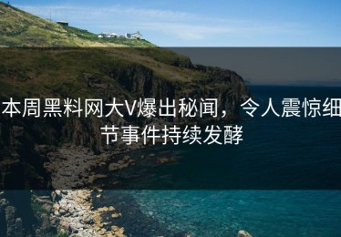 本周黑料网大V爆出秘闻，令人震惊细节事件持续发酵