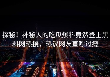 探秘！神秘人的吃瓜爆料竟然登上黑料网热搜，热议网友直呼过瘾