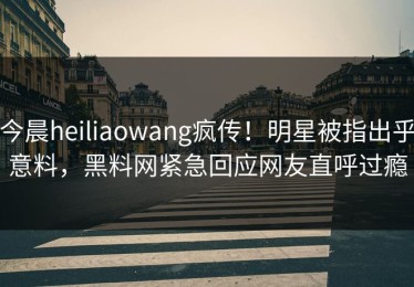 今晨heiliaowang疯传！明星被指出乎意料，黑料网紧急回应网友直呼过瘾