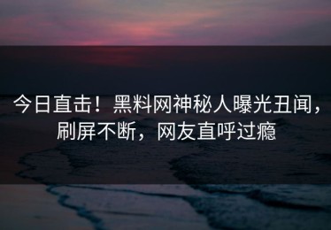 今日直击！黑料网神秘人曝光丑闻，刷屏不断，网友直呼过瘾
