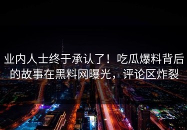 业内人士终于承认了！吃瓜爆料背后的故事在黑料网曝光，评论区炸裂