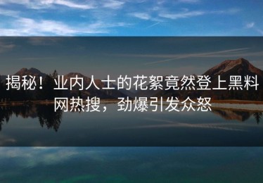 揭秘！业内人士的花絮竟然登上黑料网热搜，劲爆引发众怒