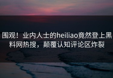 围观！业内人士的heiliao竟然登上黑料网热搜，颠覆认知评论区炸裂