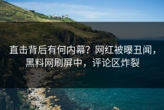 直击背后有何内幕？网红被曝丑闻，黑料网刷屏中，评论区炸裂