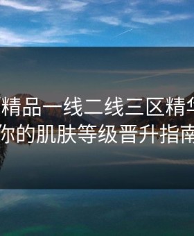 解密「精品一线二线三区精华液」：你的肌肤等级晋升指南