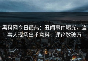 黑料网今日最热：丑闻事件曝光，当事人现场出乎意料，评论数破万