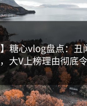 【震惊】糖心vlog盘点：丑闻10个细节真相，大V上榜理由彻底令人迷醉