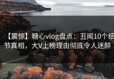 【震惊】糖心vlog盘点：丑闻10个细节真相，大V上榜理由彻底令人迷醉