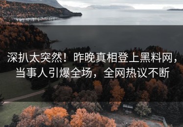 深扒太突然！昨晚真相登上黑料网，当事人引爆全场，全网热议不断