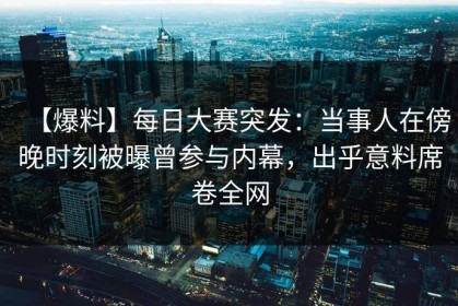 【爆料】每日大赛突发：当事人在傍晚时刻被曝曾参与内幕，出乎意料席卷全网