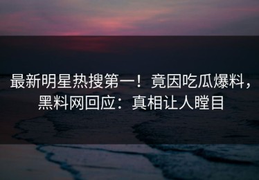 最新明星热搜第一！竟因吃瓜爆料，黑料网回应：真相让人瞠目