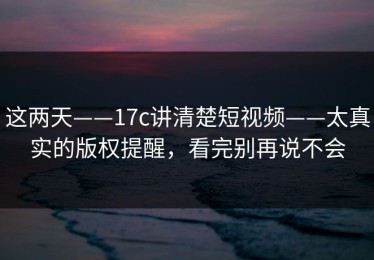 这两天——17c讲清楚短视频——太真实的版权提醒，看完别再说不会