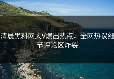 清晨黑料网大V爆出热点，全网热议细节评论区炸裂