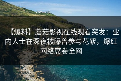 【爆料】蘑菇影视在线观看突发：业内人士在深夜被曝曾参与花絮，爆红网络席卷全网