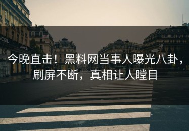 今晚直击！黑料网当事人曝光八卦，刷屏不断，真相让人瞠目