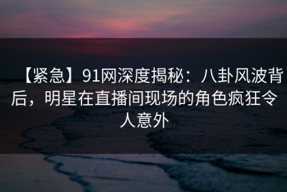 【紧急】91网深度揭秘：八卦风波背后，明星在直播间现场的角色疯狂令人意外