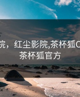 红尘影院，红尘影院,茶杯狐CUPFOX茶杯狐官方