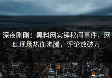 深夜刚刚！黑料网实锤秘闻事件，网红现场热血沸腾，评论数破万