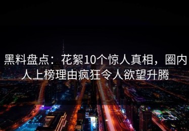 黑料盘点：花絮10个惊人真相，圈内人上榜理由疯狂令人欲望升腾