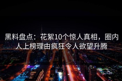 黑料盘点：花絮10个惊人真相，圈内人上榜理由疯狂令人欲望升腾