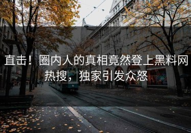 直击！圈内人的真相竟然登上黑料网热搜，独家引发众怒