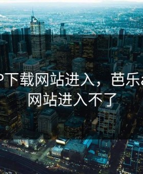 芭乐APP下载网站进入，芭乐app下载网站进入不了