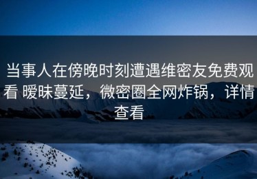 当事人在傍晚时刻遭遇维密友免费观看 暧昧蔓延，微密圈全网炸锅，详情查看