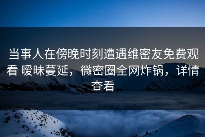 当事人在傍晚时刻遭遇维密友免费观看 暧昧蔓延，微密圈全网炸锅，详情查看