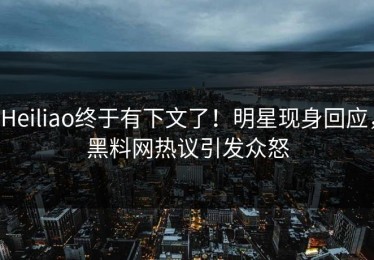Heiliao终于有下文了！明星现身回应，黑料网热议引发众怒