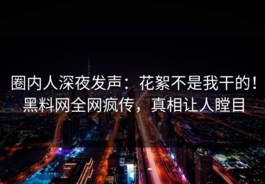 圈内人深夜发声：花絮不是我干的！黑料网全网疯传，真相让人瞠目