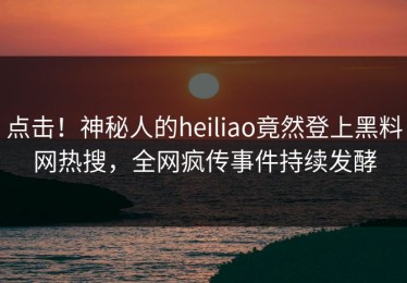 点击！神秘人的heiliao竟然登上黑料网热搜，全网疯传事件持续发酵