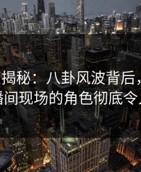 17c深度揭秘：八卦风波背后，当事人在直播间现场的角色彻底令人意外