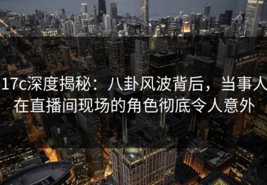 17c深度揭秘：八卦风波背后，当事人在直播间现场的角色彻底令人意外
