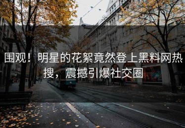 围观！明星的花絮竟然登上黑料网热搜，震撼引爆社交圈