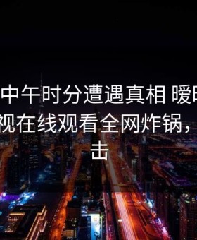 明星在中午时分遭遇真相 暧昧蔓延，蘑菇影视在线观看全网炸锅，详情点击