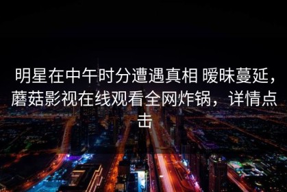 明星在中午时分遭遇真相 暧昧蔓延，蘑菇影视在线观看全网炸锅，详情点击