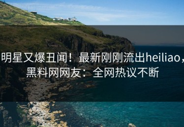 明星又爆丑闻！最新刚刚流出heiliao，黑料网网友：全网热议不断