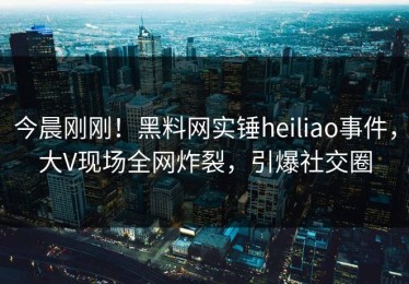 今晨刚刚！黑料网实锤heiliao事件，大V现场全网炸裂，引爆社交圈