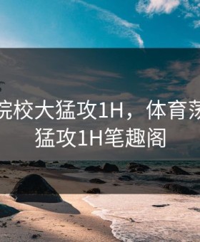 体育荡院校大猛攻1H，体育荡院校大猛攻1H笔趣阁