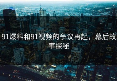 91爆料和91视频的争议再起，幕后故事探秘