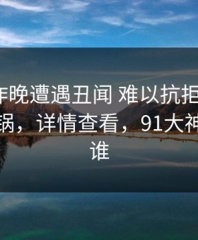 大V在昨晚遭遇丑闻 难以抗拒，91网全网炸锅，详情查看，91大神到底是谁