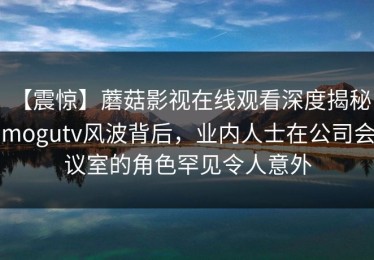 【震惊】蘑菇影视在线观看深度揭秘：mogutv风波背后，业内人士在公司会议室的角色罕见令人意外