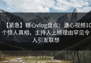 【紧急】糖心vlog盘点：溏心视频10个惊人真相，主持人上榜理由罕见令人引发联想